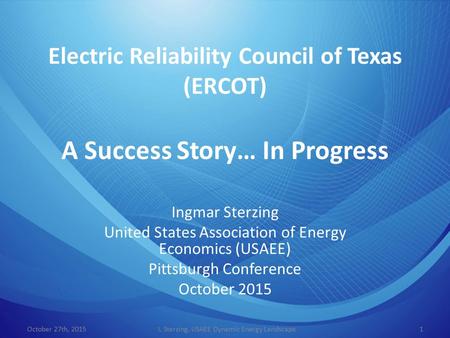 Electric Reliability Council of Texas (ERCOT) A Success Story… In Progress Ingmar Sterzing United States Association of Energy Economics (USAEE) Pittsburgh.