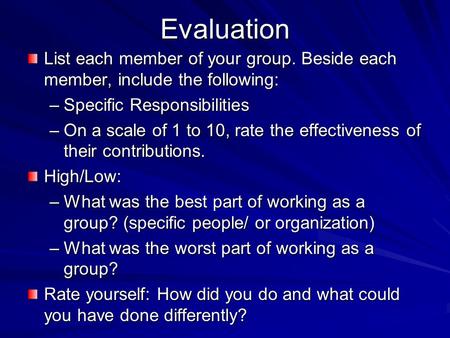 Evaluation List each member of your group. Beside each member, include the following: –Specific Responsibilities –On a scale of 1 to 10, rate the effectiveness.