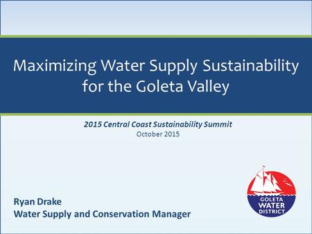 Maximizing Water Supply Sustainability for the Goleta Valley Ryan Drake Water Supply and Conservation Manager 2015 Central Coast Sustainability Summit.