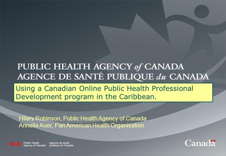 Using a Canadian Online Public Health Professional Development program in the Caribbean. Hilary Robinson, Public Health Agency of Canada Annella Auer,