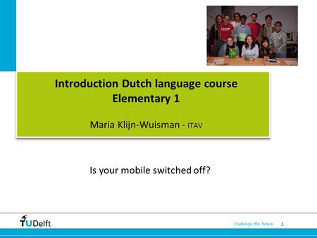 1 Challenge the future Introduction Dutch language course Elementary 1 Maria Klijn-Wuisman - ITAV Is your mobile switched off?