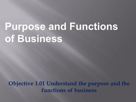Objective 1.01 Understand the purpose and the functions of business Purpose and Functions of Business.