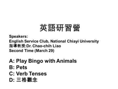 英語研習營 Speakers: English Service Club, National Chiayi University 指導教授 :Dr. Chao-chih Liao Second Time (March 29) A: Play Bingo with Animals B: Pets C: