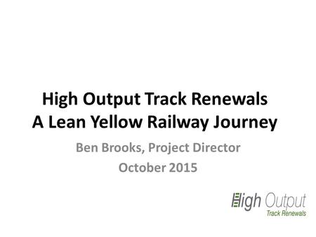 High Output Track Renewals A Lean Yellow Railway Journey Ben Brooks, Project Director October 2015.