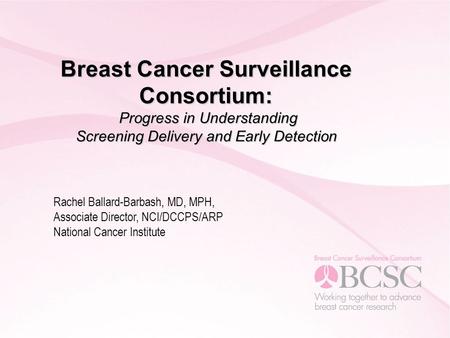 Breast Cancer Surveillance Consortium: Progress in Understanding Screening Delivery and Early Detection Rachel Ballard-Barbash, MD, MPH, Associate Director,