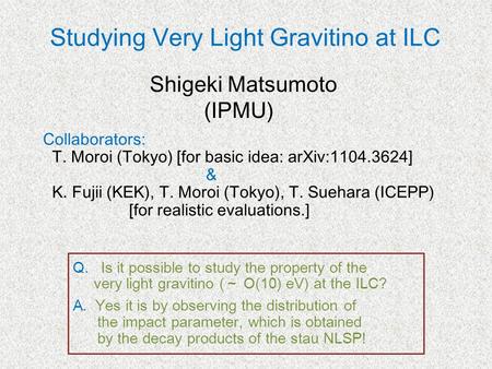 Studying Very Light Gravitino at ILC Collaborators: T. Moroi (Tokyo) [for basic idea: arXiv:1104.3624] & K. Fujii (KEK), T. Moroi (Tokyo), T. Suehara (ICEPP)