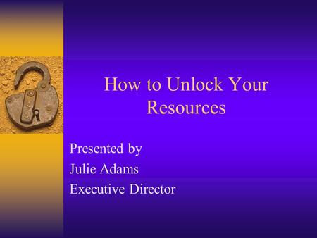 How to Unlock Your Resources Presented by Julie Adams Executive Director.