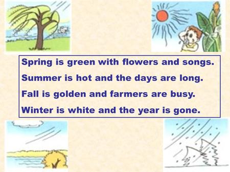 Spring is green with flowers and songs. Summer is hot and the days are long. Fall is golden and farmers are busy. Winter is white and the year is gone.
