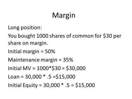 Margin Long position: You bought 1000 shares of common for $30 per share on margin. Initial margin = 50% Maintenance margin = 35% Initial MV = 1000*$30.