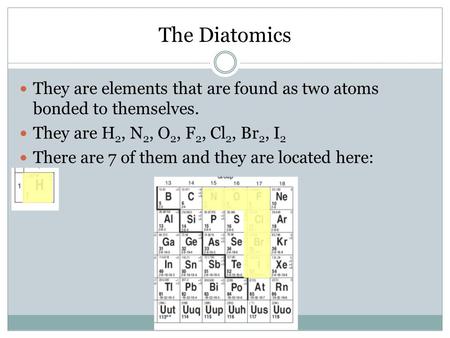 The Diatomics They are elements that are found as two atoms bonded to themselves. They are H 2, N 2, O 2, F 2, Cl 2, Br 2, I 2 There are 7 of them and.