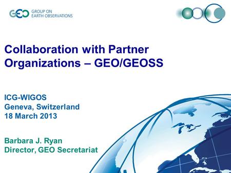 © GEO Secretariat Collaboration with Partner Organizations – GEO/GEOSS ICG-WIGOS Geneva, Switzerland 18 March 2013 Barbara J. Ryan Director, GEO Secretariat.