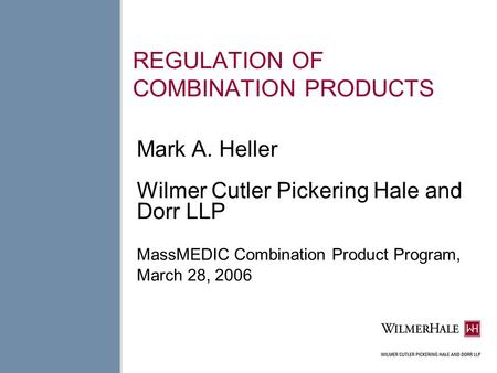 REGULATION OF COMBINATION PRODUCTS Mark A. Heller Wilmer Cutler Pickering Hale and Dorr LLP MassMEDIC Combination Product Program, March 28, 2006.