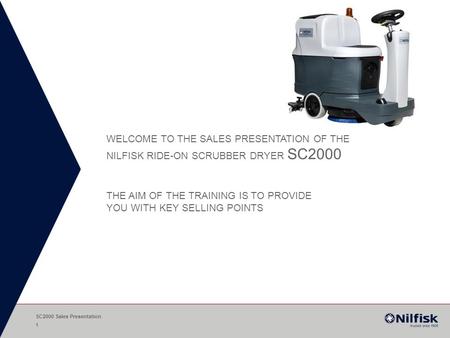 WELCOME TO THE SALES PRESENTATION OF THE NILFISK RIDE-ON SCRUBBER DRYER SC2000 THE AIM OF THE TRAINING IS TO PROVIDE YOU WITH KEY SELLING POINTS SC2000.