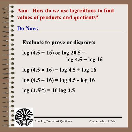 Aim: Log Products & Quotients Course: Alg. 2 & Trig. Aim: How do we use logarithms to find values of products and quotients? Do Now: Evaluate to prove.