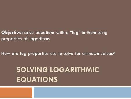 SOLVING LOGARITHMIC EQUATIONS Objective: solve equations with a “log” in them using properties of logarithms How are log properties use to solve for unknown.