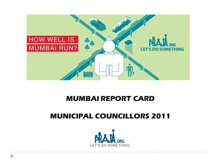 MUMBAI REPORT CARD MUNICIPAL COUNCILLORS 2011. Why we need to monitor our Elected Representatives (ER’s) 2  Steady decline in the quality of governance.