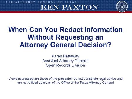 When Can You Redact Information Without Requesting an Attorney General Decision? Karen Hattaway Assistant Attorney General Open Records Division Views.