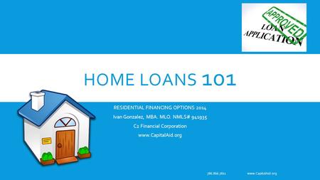 HOME LOANS 101 RESIDENTIAL FINANCING OPTIONS 2014 Ivan Gonzalez, MBA. MLO. NMLS# 941935 C2 Financial Corporation www.CapitalAid.org 786.866.7811 www.CapitalAid.org.