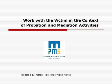 Work with the Victim in the Context of Probation and Mediation Activities Prepared by: Marek Tkáč, PMS Frýdek-Místek.