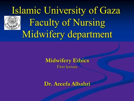 Islamic University of Gaza Faculty of Nursing Midwifery department Dr. Areefa Albahri Midwifery Ethics First lecture.
