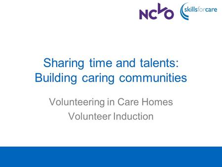 Sharing time and talents: Building caring communities Volunteering in Care Homes Volunteer Induction.