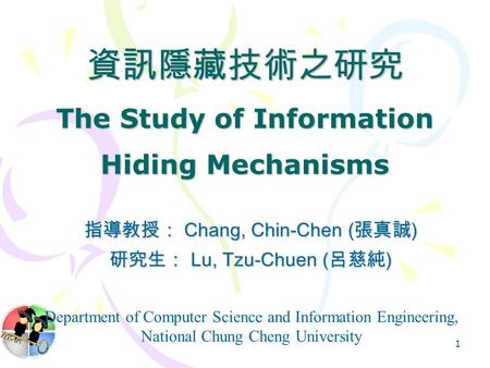 1 資訊隱藏技術之研究 The Study of Information Hiding Mechanisms 指導教授： Chang, Chin-Chen ( 張真誠 ) 研究生： Lu, Tzu-Chuen ( 呂慈純 ) Department of Computer Science and Information.