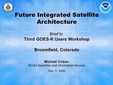 Future Integrated Satellite Architecture Brief to Third GOES-R Users Workshop Broomfield, Colorado Michael Crison NOAA Satellites and Information Service.