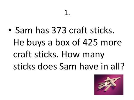 1. Sam has 373 craft sticks. He buys a box of 425 more craft sticks. How many sticks does Sam have in all?