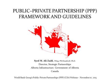 PUBLIC–PRIVATE PARTNERSHIP (PPP) FRAMEWORK AND GUIDELINES Syed M. Ali Zaidi, P.Eng. PM(Stanford), Ph.D. Director, Strategic Partnerships Alberta Infrastructure.