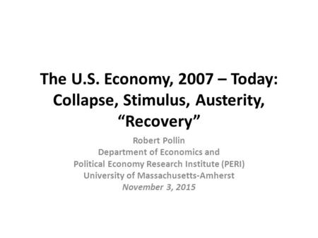 The U.S. Economy, 2007 – Today: Collapse, Stimulus, Austerity, “Recovery” Robert Pollin Department of Economics and Political Economy Research Institute.
