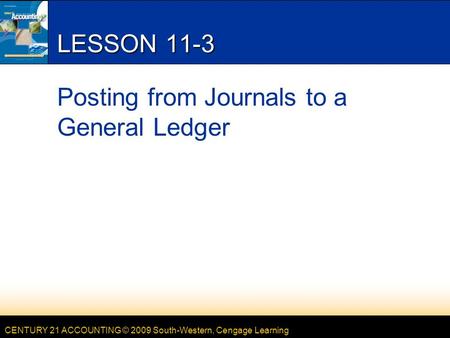 CENTURY 21 ACCOUNTING © 2009 South-Western, Cengage Learning LESSON 11-3 Posting from Journals to a General Ledger.
