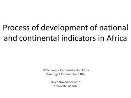 Process of development of national and continental indicators in Africa UN Economic Commission for Africa Meeting of Committee of DGs 26-27 November 2015.