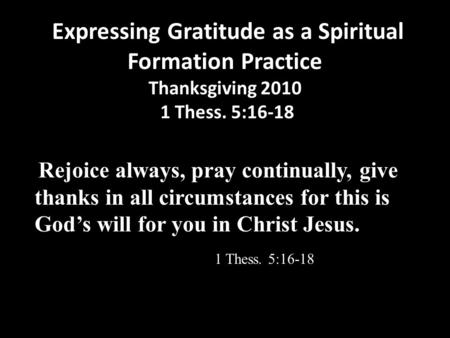Expressing Gratitude as a Spiritual Formation Practice Thanksgiving 2010 1 Thess. 5:16-18 Rejoice always, pray continually, give thanks in all circumstances.