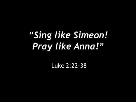 “Sing like Simeon! Pray like Anna! ” Luke 2:22-38.
