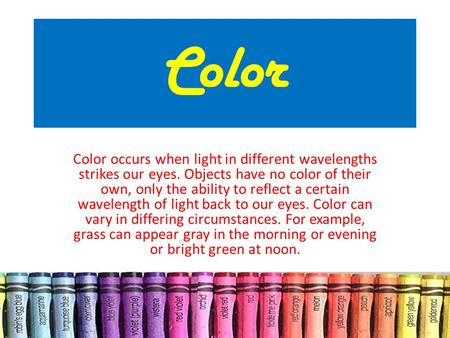 Color Color occurs when light in different wavelengths strikes our eyes. Objects have no color of their own, only the ability to reflect a certain wavelength.