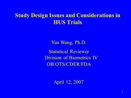 1 Study Design Issues and Considerations in HUS Trials Yan Wang, Ph.D. Statistical Reviewer Division of Biometrics IV OB/OTS/CDER/FDA April 12, 2007.