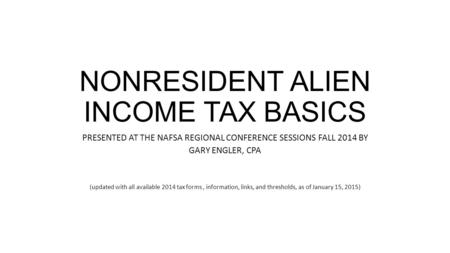 NONRESIDENT ALIEN INCOME TAX BASICS PRESENTED AT THE NAFSA REGIONAL CONFERENCE SESSIONS FALL 2014 BY GARY ENGLER, CPA (updated with all available 2014.