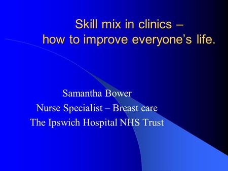 Skill mix in clinics – how to improve everyone’s life. Samantha Bower Nurse Specialist – Breast care The Ipswich Hospital NHS Trust.