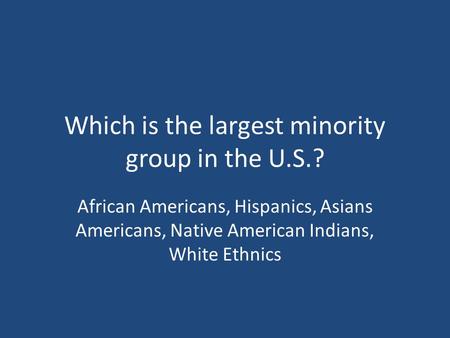 Which is the largest minority group in the U.S.? African Americans, Hispanics, Asians Americans, Native American Indians, White Ethnics.