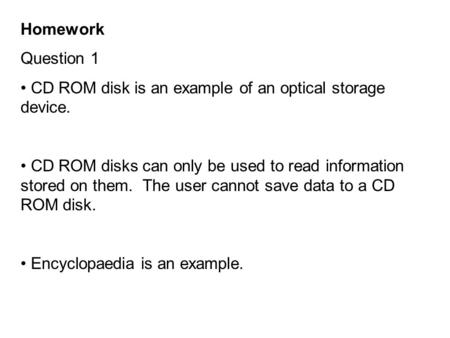 Homework Question 1 CD ROM disk is an example of an optical storage device. CD ROM disks can only be used to read information stored on them. The user.