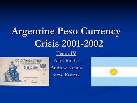 Argentine Peso Currency Crisis 2001-2002 Team IV Aliya Riddle Andrew Kenna Steve Roszak.