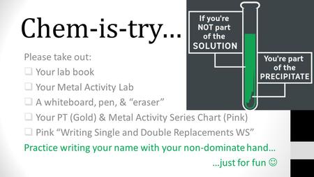 Chem-is-try… Please take out:  Your lab book  Your Metal Activity Lab  A whiteboard, pen, & “eraser”  Your PT (Gold) & Metal Activity Series Chart.