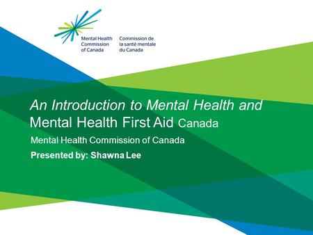 An Introduction to Mental Health and Mental Health First Aid Canada Mental Health Commission of Canada Presented by: Shawna Lee.