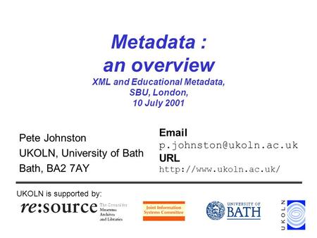 Metadata : an overview XML and Educational Metadata, SBU, London, 10 July 2001 Pete Johnston UKOLN, University of Bath Bath, BA2 7AY UKOLN is supported.