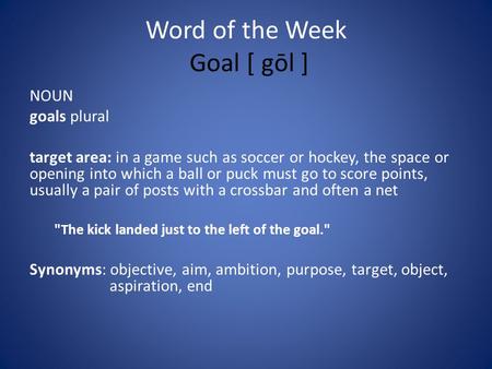 Word of the Week Goal [ gōl ] NOUN goals plural target area: in a game such as soccer or hockey, the space or opening into which a ball or puck must go.
