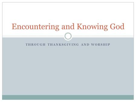 THROUGH THANKSGIVING AND WORSHIP Encountering and Knowing God.