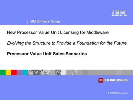 ® IBM Software Group © 2006 IBM Corporation New Processor Value Unit Licensing for Middleware Evolving the Structure to Provide a Foundation for the Future.