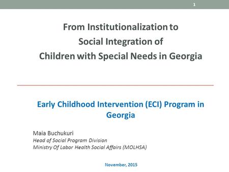 Early Childhood Intervention (ECI) Program in Georgia From Institutionalization to Social Integration of Children with Special Needs in Georgia 1 Maia.