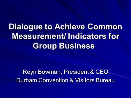 Dialogue to Achieve Common Measurement/ Indicators for Group Business Reyn Bowman, President & CEO Durham Convention & Visitors Bureau.