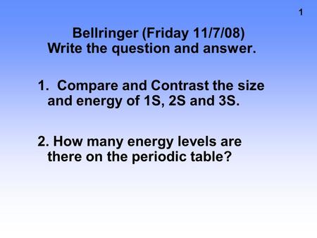1 Bellringer (Friday 11/7/08) Write the question and answer. 1. Compare and Contrast the size and energy of 1S, 2S and 3S. 2. How many energy levels are.